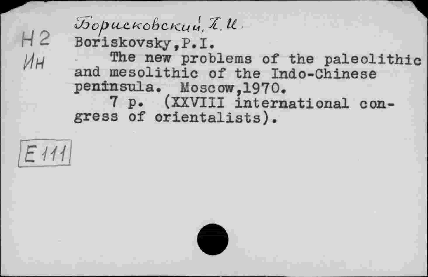 ﻿Н2
^)орссскоЬс.к.ці\, ■
Boriskovsky,Р.І.
The new problems of the paleolithic and mesolithic of the Indo-Chinese peninsula. Moscow,1970.
7 p. (XXVIII international congress of orientalists).
